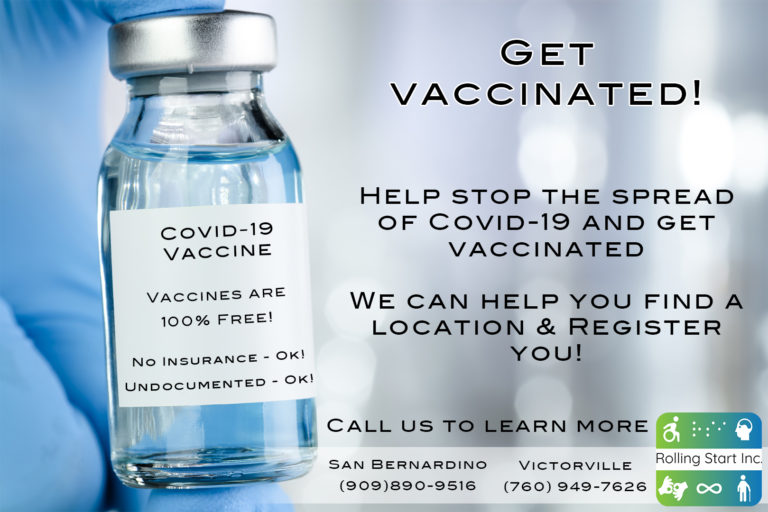 An image of a nurse's hand holding a vial of the covid vaccine. Text says, Get vaccinated! Help stop the spread of Covid-19 and get vaccinated. We can help you find a location and register you. Vaccines are 100% free. No insurance - Ok! Undocumented - Ok! Call us to learn more: San Bernardino (909)890-9516. Victorville (760)949-7626. Followed by the Rolling Start Inc logo