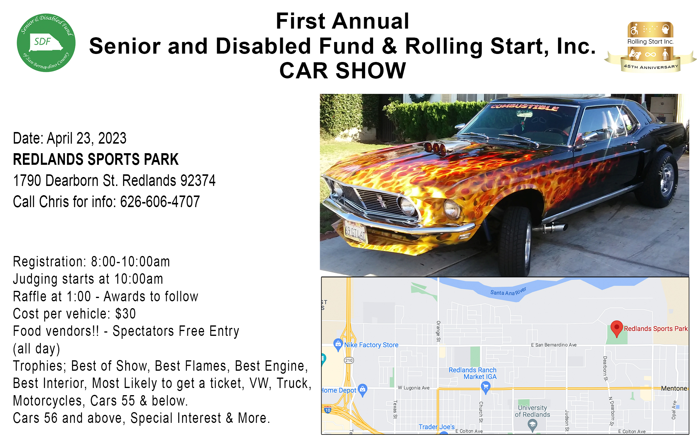 First Annual Senior and Disabled Fund & Rolling Start, Inc. CAR SHOW Date: April 23, 2023 REDLANDS SPORTS PARK 1790 Dearborn St. Redlands 92374 Call Chris for info: 626-606-4707 Registration: 8:00-10:00am Judging starts at 10:00am Raffle at 1:00 - Awards to follow Cost per vehicle: $30 Food vendors!! - Spectators Free Entry (all day) Trophies; Best of Show, Best Flames, Best Engine, Best Interior, Most Likely to get a ticket, VW, Truck, Motorcycles, Cars 55 & below.Cars 56 and above, Special Interest & More.