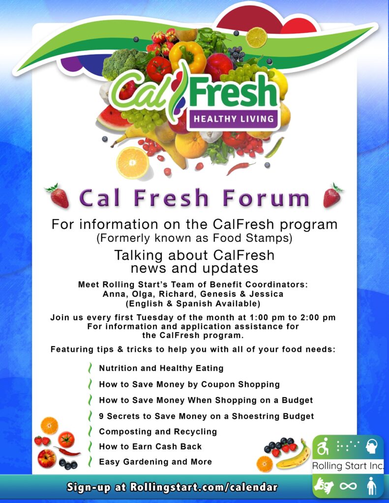 [ID: A graphic with the Cal Fresh Healthy Living logo surrounded by healthy fruits and veggies. Text says, "Cal Fresh Forum.  For information on the CalFresh program (Formerly known as Food Stamps).  Talking about CalFresh news and updates.  Meet Rolling Start’s Team of Benefit Coordinators: Anna, Olga, Richard, Genesis & Jessica (English & Spanish Available). Join us every first Tuesday of the month at 1:00 pm to 2:00 pm. For information and application assistance for the CalFresh program. Featuring tips & tricks to help you with all of your food needs: Nutrition and Healthy Eating. How to Save Money by Coupon Shopping. How to Save Money When Shopping on a Budget. 9 Secrets to Save Money on a Shoestring Budget. Composting and Recycling. How to Earn Cash Back. Easy Gardening and More.  Sign-up at Rollingstart.com/calendar "  Followed by the Rolling Start Inc logo]
